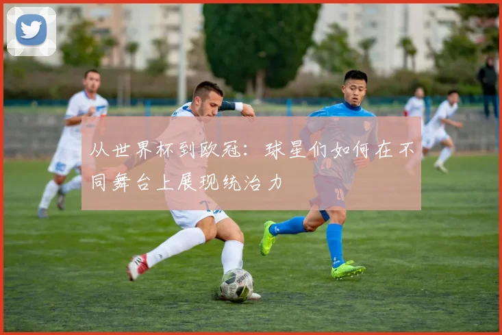 从世界杯到欧冠：球星们如何在不同舞台上展现统治力