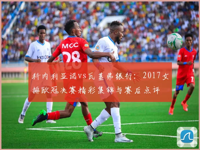 科内利亚诺vs瓦基弗银行：2017女排欧冠决赛精彩集锦与赛后点评