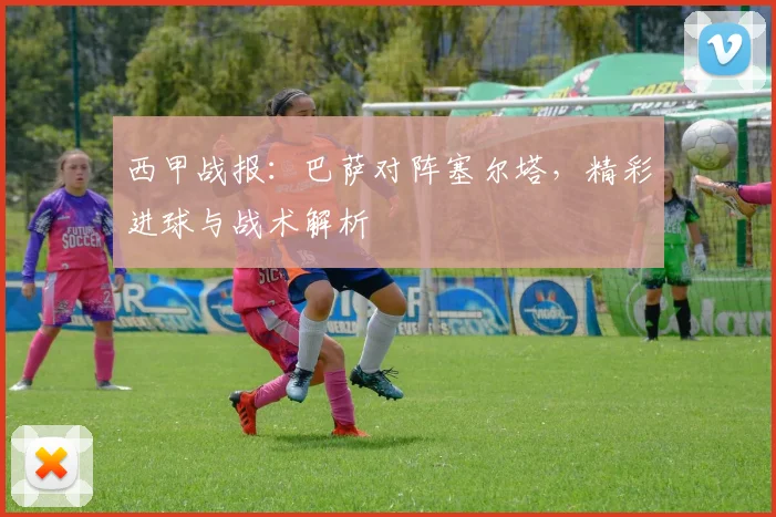 西甲战报：巴萨对阵塞尔塔，精彩进球与战术解析