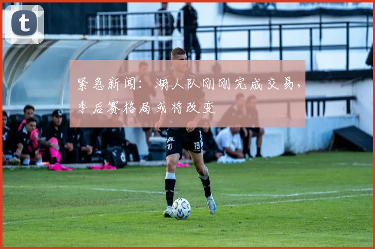 紧急新闻：湖人队刚刚完成交易，季后赛格局或将改变