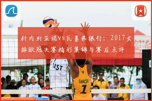 科内利亚诺vs瓦基弗银行：2017女排欧冠决赛精彩集锦与赛后点评