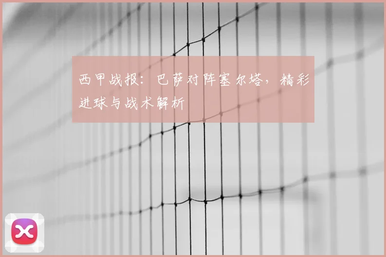西甲战报：巴萨对阵塞尔塔，精彩进球与战术解析
