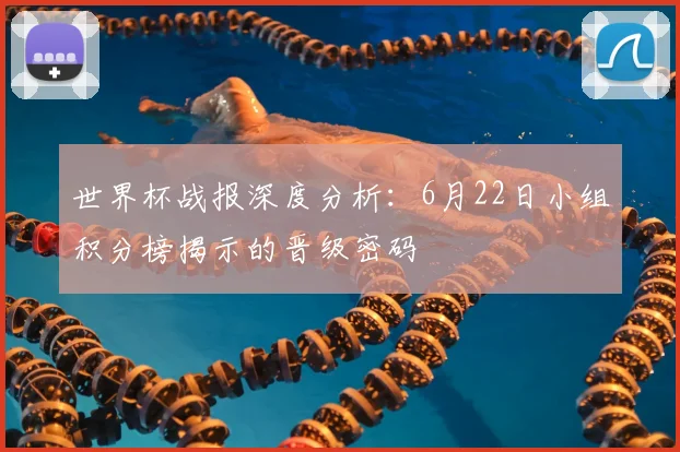 世界杯战报深度分析：6月22日小组积分榜揭示的晋级密码