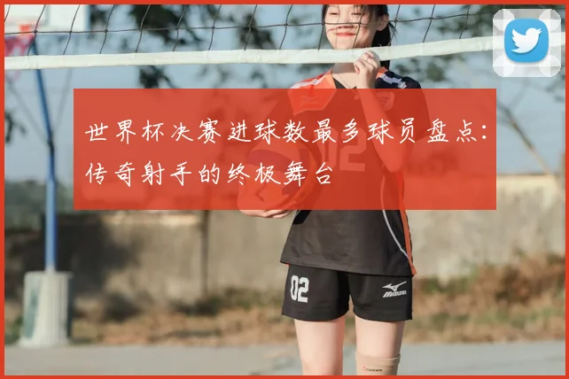 世界杯决赛进球数最多球员盘点：传奇射手的终极舞台