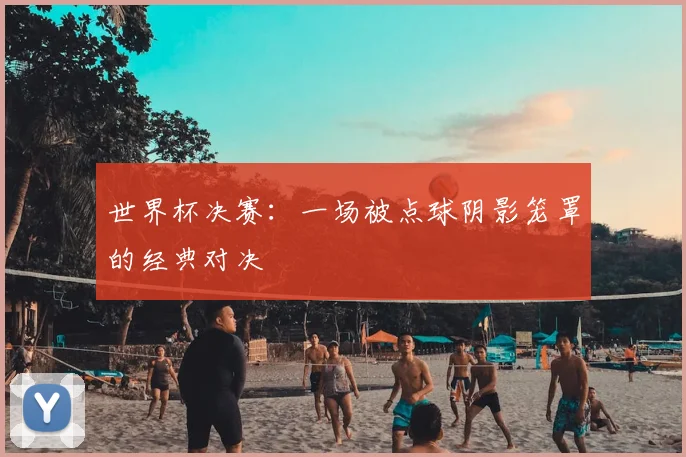 世界杯决赛：一场被点球阴影笼罩的经典对决