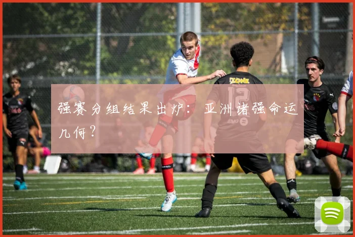 强赛分组结果出炉：亚洲诸强命运几何？