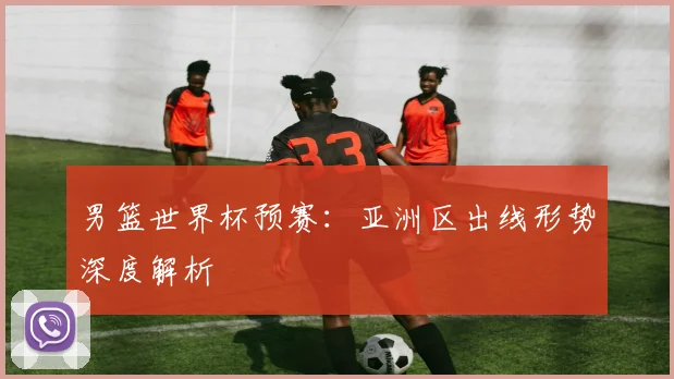 男篮世界杯预赛:亚洲区出线形势深度解析
