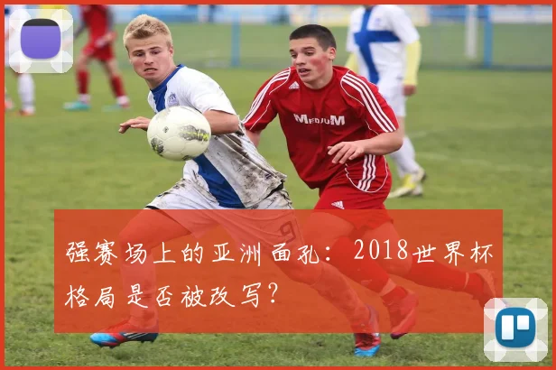 强赛场上的亚洲面孔：2018世界杯格局是否被改写？