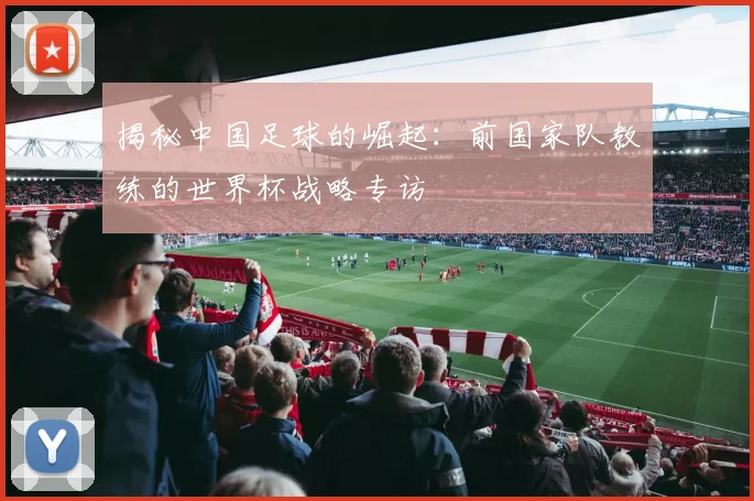 揭秘中国足球的崛起：前国家队教练的世界杯战略专访