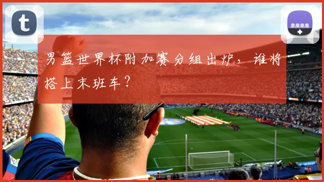 男篮世界杯附加赛分组出炉，谁将搭上末班车？