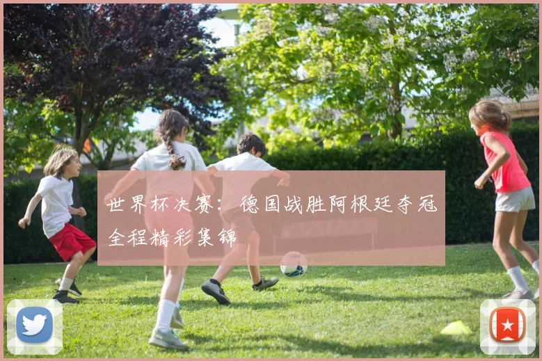 世界杯决赛：德国战胜阿根廷夺冠全程精彩集锦