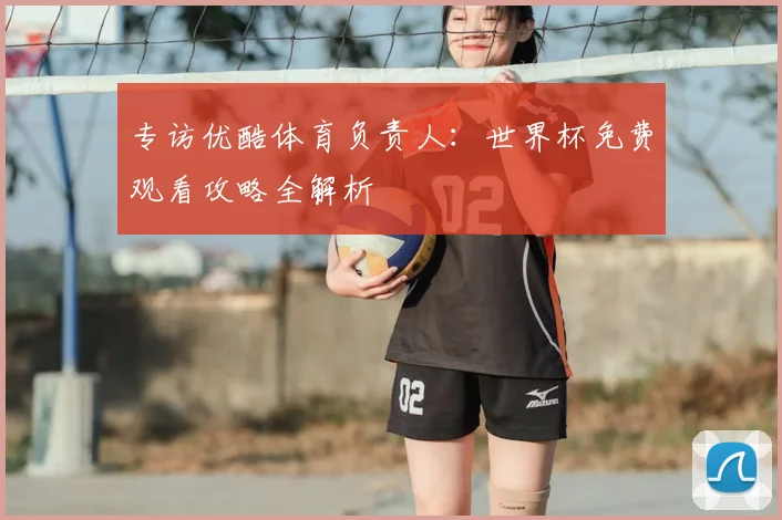 专访优酷体育负责人：世界杯免费观看攻略全解析