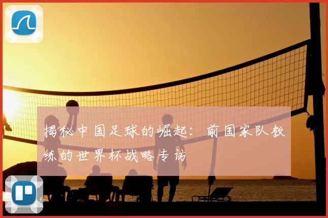 揭秘中国足球的崛起：前国家队教练的世界杯战略专访