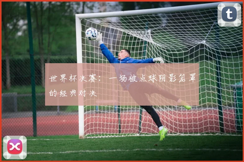 世界杯决赛：一场被点球阴影笼罩的经典对决
