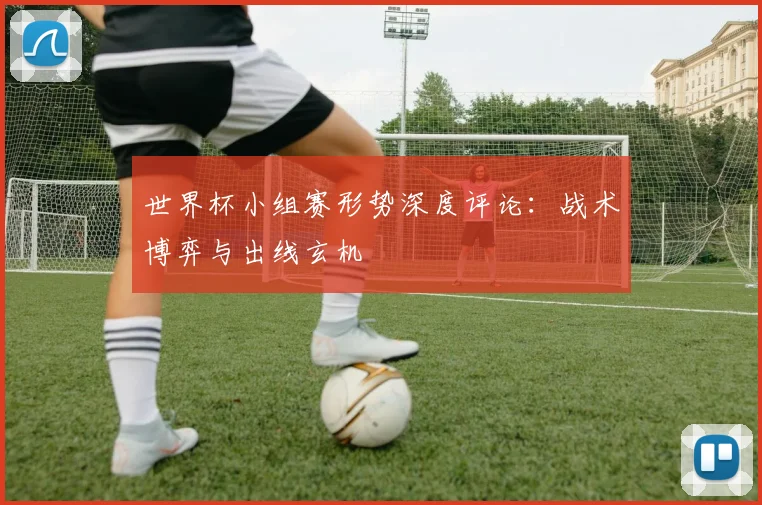 世界杯小组赛形势深度评论：战术博弈与出线玄机