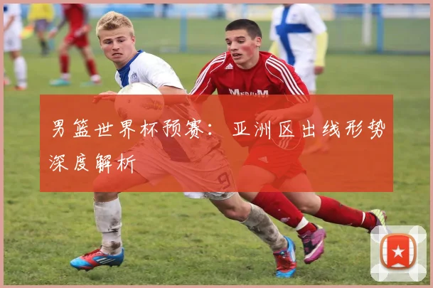 男篮世界杯预赛:亚洲区出线形势深度解析